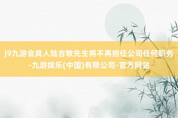j9九游会真人陆吉敏先生将不再担任公司任何职务-九游娱乐(中国)有限公司-官方网站