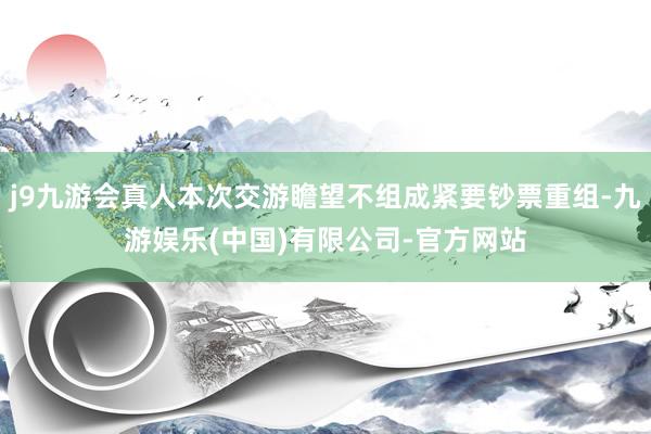 j9九游会真人本次交游瞻望不组成紧要钞票重组-九游娱乐(中国)有限公司-官方网站