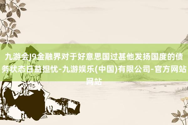 九游会J9金融界对于好意思国过甚他发扬国度的债务状态日益担忧-九游娱乐(中国)有限公司-官方网站