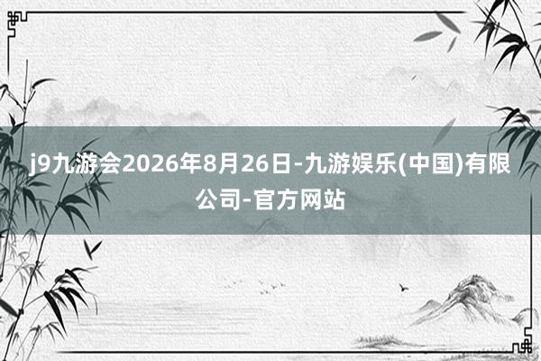 j9九游会2026年8月26日-九游娱乐(中国)有限公司-官方网站
