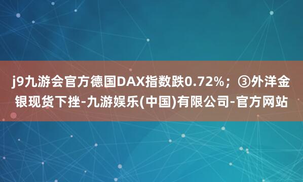 j9九游会官方德国DAX指数跌0.72%；③外洋金银现货下挫-九游娱乐(中国)有限公司-官方网站