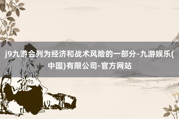 j9九游会列为经济和战术风险的一部分-九游娱乐(中国)有限公司-官方网站