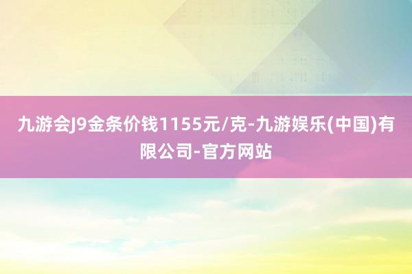 九游会J9金条价钱1155元/克-九游娱乐(中国)有限公司-官方网站