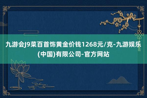 九游会J9菜百首饰黄金价钱1268元/克-九游娱乐(中国)有限公司-官方网站