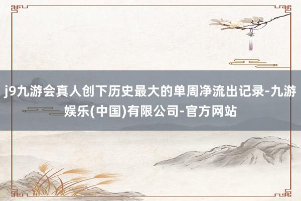 j9九游会真人创下历史最大的单周净流出记录-九游娱乐(中国)有限公司-官方网站