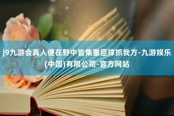 j9九游会真人便在野中皆集重臣撑抓我方-九游娱乐(中国)有限公司-官方网站