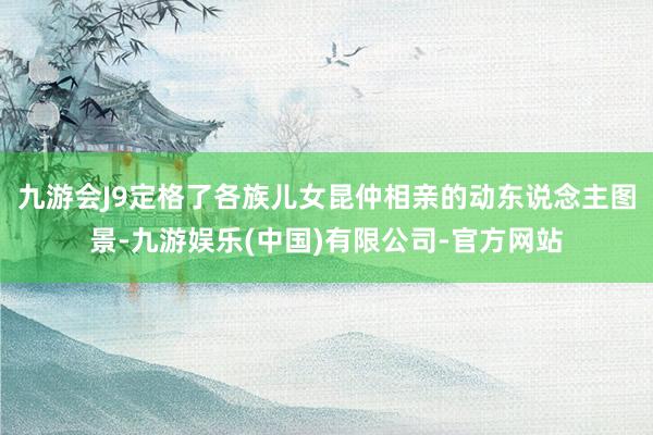 九游会J9定格了各族儿女昆仲相亲的动东说念主图景-九游娱乐(中国)有限公司-官方网站