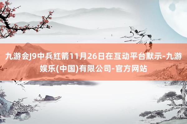 九游会J9中兵红箭11月26日在互动平台默示-九游娱乐(中国)有限公司-官方网站