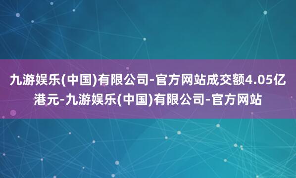九游娱乐(中国)有限公司-官方网站成交额4.05亿港元-九游娱乐(中国)有限公司-官方网站