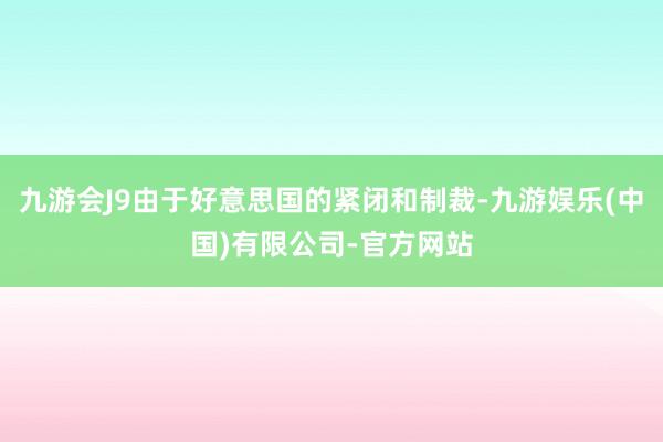 九游会J9由于好意思国的紧闭和制裁-九游娱乐(中国)有限公司-官方网站