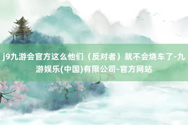 j9九游会官方这么他们（反对者）就不会烧车了-九游娱乐(中国)有限公司-官方网站