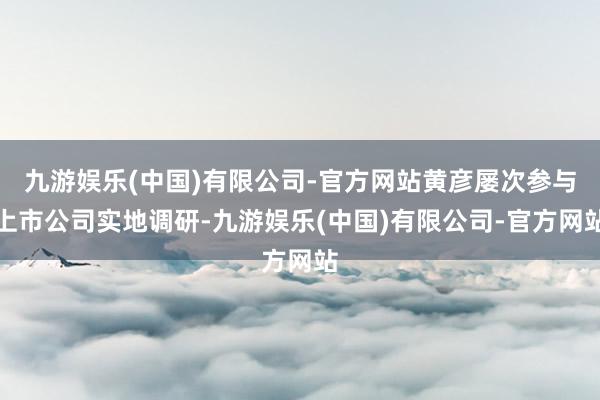 九游娱乐(中国)有限公司-官方网站黄彦屡次参与上市公司实地调研-九游娱乐(中国)有限公司-官方网站
