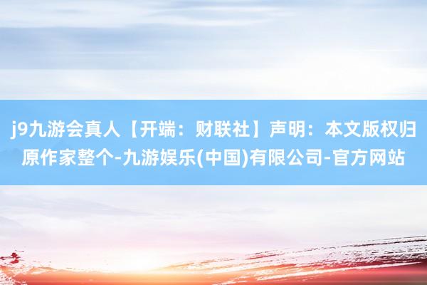 j9九游会真人【开端：财联社】声明：本文版权归原作家整个-九游娱乐(中国)有限公司-官方网站
