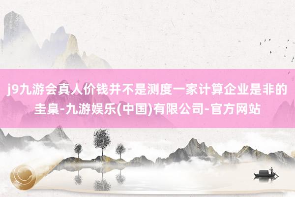 j9九游会真人价钱并不是测度一家计算企业是非的圭臬-九游娱乐(中国)有限公司-官方网站
