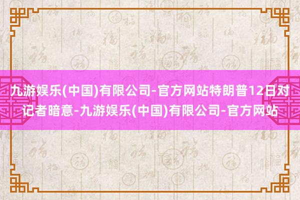 九游娱乐(中国)有限公司-官方网站特朗普12日对记者暗意-九游娱乐(中国)有限公司-官方网站