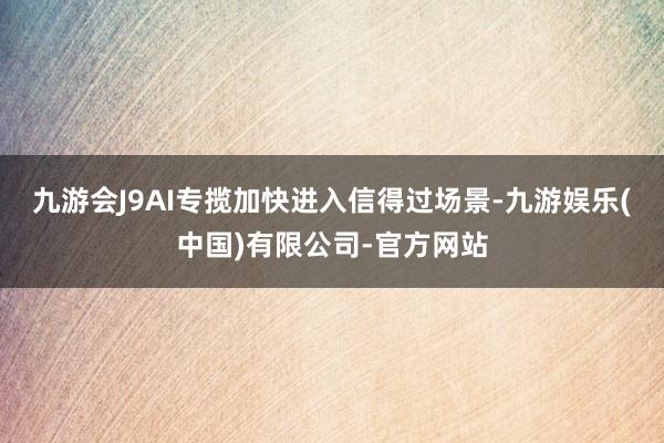 九游会J9AI专揽加快进入信得过场景-九游娱乐(中国)有限公司-官方网站