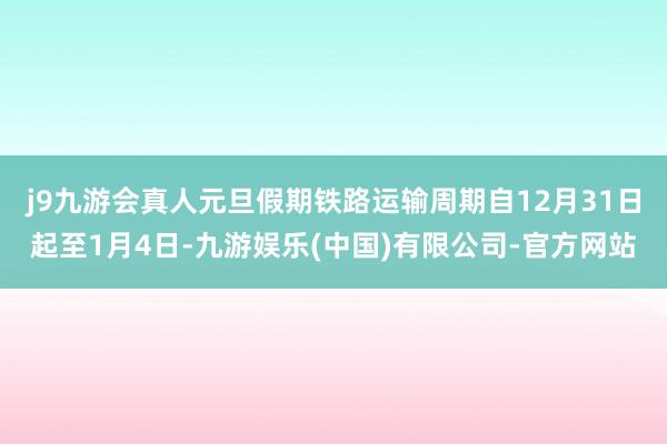 j9九游会真人元旦假期铁路运输周期自12月31日起至1月4日-九游娱乐(中国)有限公司-官方网站