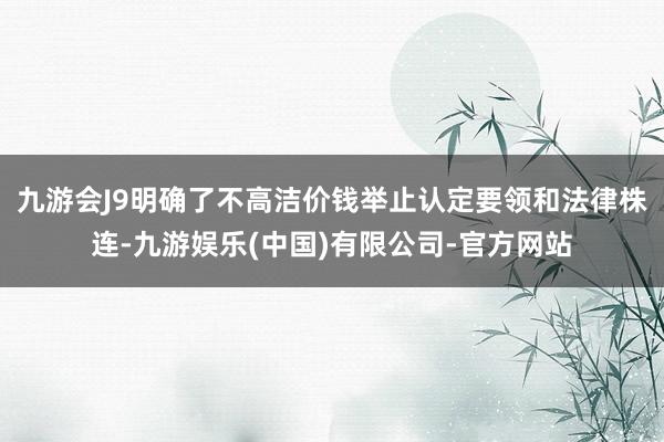 九游会J9明确了不高洁价钱举止认定要领和法律株连-九游娱乐(中国)有限公司-官方网站