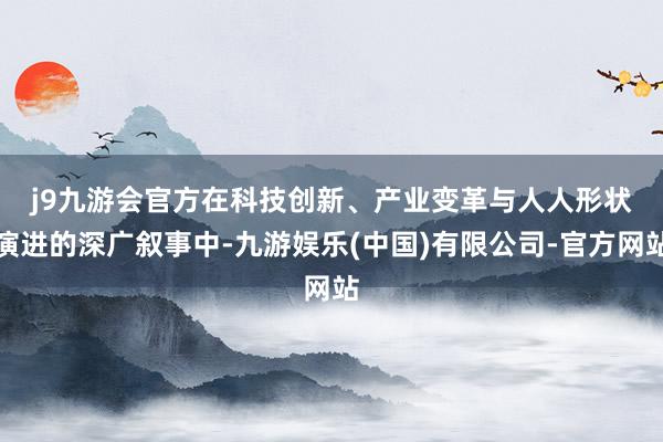j9九游会官方　　在科技创新、产业变革与人人形状演进的深广叙事中-九游娱乐(中国)有限公司-官方网站