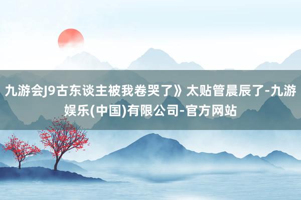 九游会J9古东谈主被我卷哭了》太贴管晨辰了-九游娱乐(中国)有限公司-官方网站