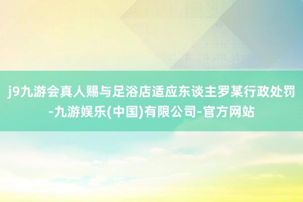 j9九游会真人赐与足浴店适应东谈主罗某行政处罚-九游娱乐(中国)有限公司-官方网站