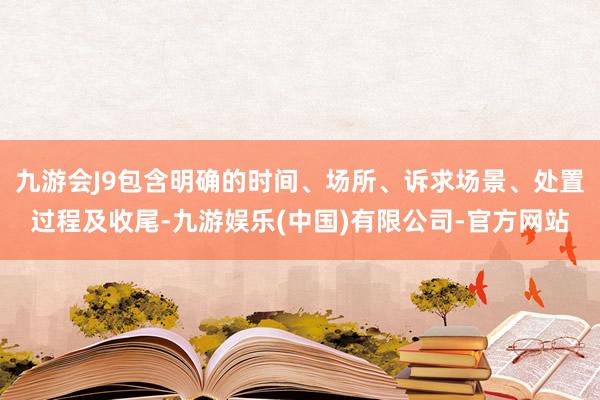 九游会J9包含明确的时间、场所、诉求场景、处置过程及收尾-九游娱乐(中国)有限公司-官方网站