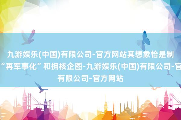 九游娱乐(中国)有限公司-官方网站其想象恰是制止日本“再军事化”和拥核企图-九游娱乐(中国)有限公司-官方网站