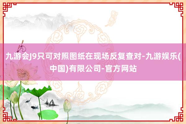 九游会J9只可对照图纸在现场反复查对-九游娱乐(中国)有限公司-官方网站
