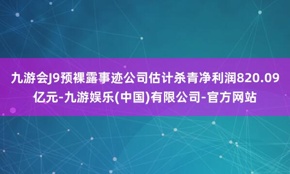 九游会J9预裸露事迹公司估计杀青净利润820.09亿元-九游娱乐(中国)有限公司-官方网站