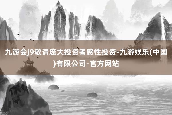 九游会J9敬请庞大投资者感性投资-九游娱乐(中国)有限公司-官方网站
