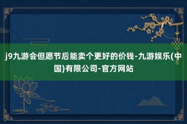 j9九游会但愿节后能卖个更好的价钱-九游娱乐(中国)有限公司-官方网站