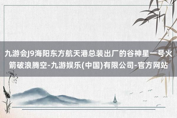 九游会J9海阳东方航天港总装出厂的谷神星一号火箭破浪腾空-九游娱乐(中国)有限公司-官方网站