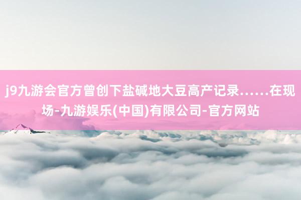 j9九游会官方曾创下盐碱地大豆高产记录……在现场-九游娱乐(中国)有限公司-官方网站